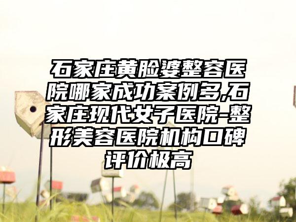 石家庄黄脸婆整容医院哪家成功实例多,石家庄现代女子医院-整形美容医院机构口碑评价极高