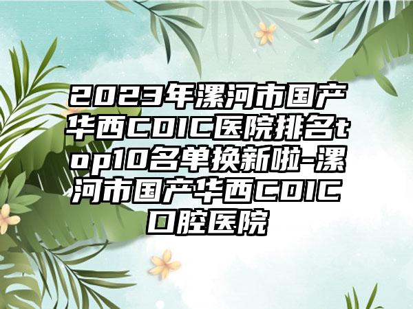 2023年漯河市国产华西CDIC医院排名top10名单换新啦-漯河市国产华西CDIC口腔医院