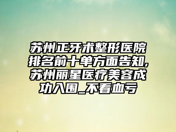 苏州正牙术整形医院排名前十单方面告知,苏州丽星医疗美容成功入围_不看血亏