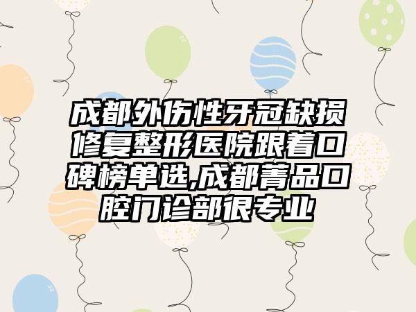 成都外伤性牙冠缺损修复整形医院跟着口碑榜单选,成都菁品口腔门诊部很正规