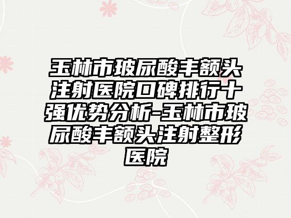 玉林市玻尿酸丰额头注射医院口碑排行十强优势分析-玉林市玻尿酸丰额头注射整形医院