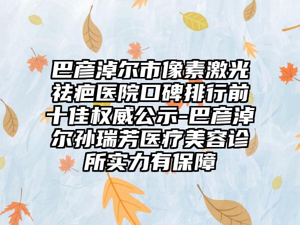 巴彦淖尔市像素激光祛疤医院口碑排行前十佳权威公示-巴彦淖尔孙瑞芳医疗美容诊所实力有保护