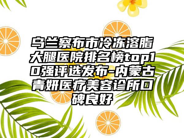 乌兰察布市冷冻溶脂大腿医院排名榜top10强评选发布-内蒙古青妍医疗美容诊所口碑良好