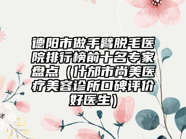 德阳市做手臂脱毛医院排行榜前十名骨干医生盘点（什邡市尚美医疗美容诊所口碑评价好医生）