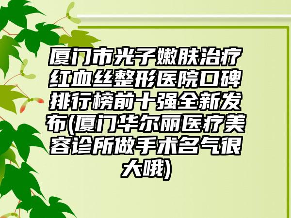 厦门市光子嫩肤治疗红血丝整形医院口碑排行榜前十强全新发布(厦门华尔丽医疗美容诊所做手术名气很大哦)