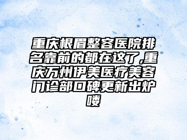 重庆根眉整容医院排名靠前的都在这了,重庆万州伊美医疗美容门诊部口碑更新出炉喽