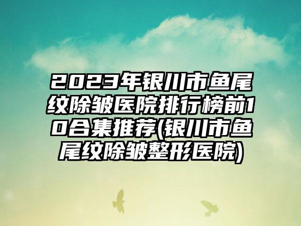 2023年银川市鱼尾纹除皱医院排行榜前10合集推荐(银川市鱼尾纹除皱整形医院)