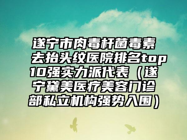 遂宁市肉毒杆菌毒素去抬头纹医院排名top10强实力派代表（遂宁黛美医疗美容门诊部私立机构强势入围）