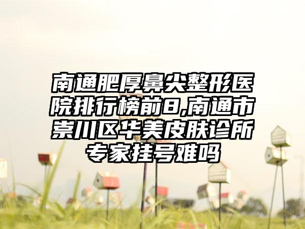 南通肥厚鼻尖整形医院排行榜前8,南通市崇川区华美皮肤诊所骨干医生挂号难吗