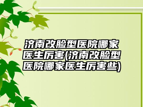 济南改脸型医院哪家医生厉害(济南改脸型医院哪家医生厉害些)