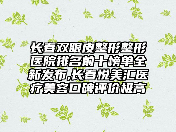 长春双眼皮整形整形医院排名前十榜单全新发布,长春悦美汇医疗美容口碑评价极高