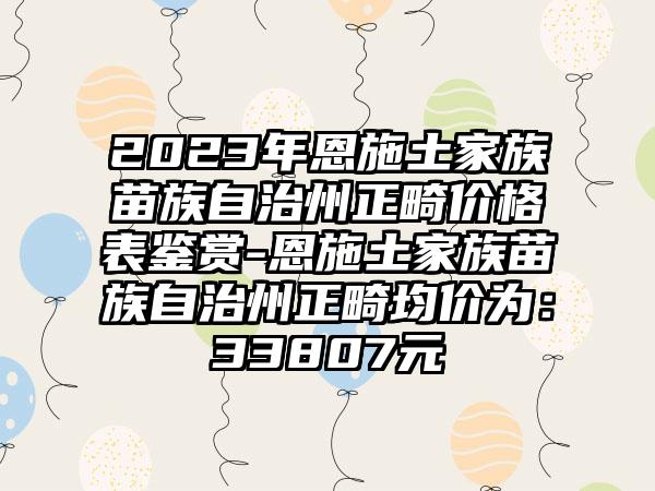 2023年恩施土家族苗族自治州正畸价格表鉴赏-恩施土家族苗族自治州正畸均价为：33807元