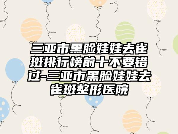 三亚市黑脸娃娃去雀斑排行榜前十不要错过-三亚市黑脸娃娃去雀斑整形医院