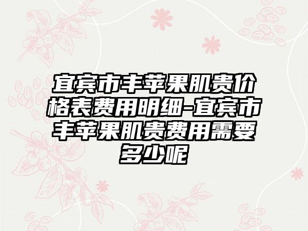 宜宾市丰苹果肌贵价格表费用明细-宜宾市丰苹果肌贵费用需要多少呢