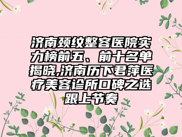 济南颈纹整容医院实力榜前五、前十名单揭晓,济南历下君萍医疗美容诊所口碑之选跟上节奏