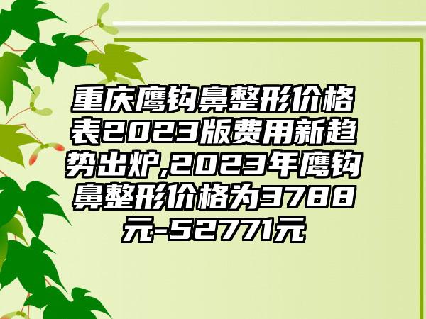 重庆鹰钩鼻整形价格表2023版费用新趋势出炉,2023年鹰钩鼻整形价格为3788元-52771元