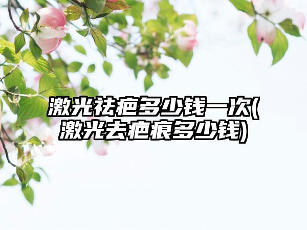 激光祛疤多少钱一次(激光去疤痕多少钱)