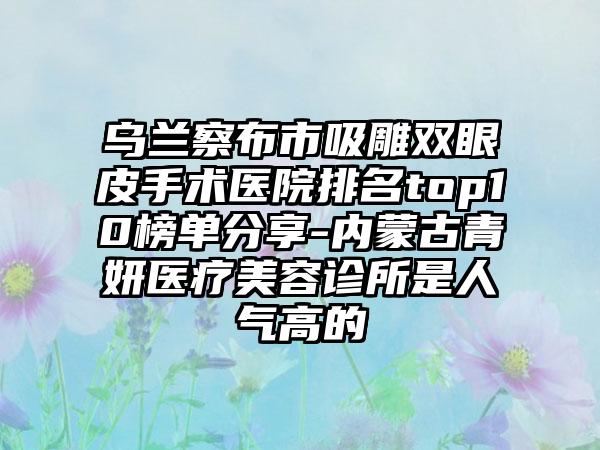 乌兰察布市吸雕双眼皮手术医院排名top10榜单分享-内蒙古青妍医疗美容诊所是人气高的