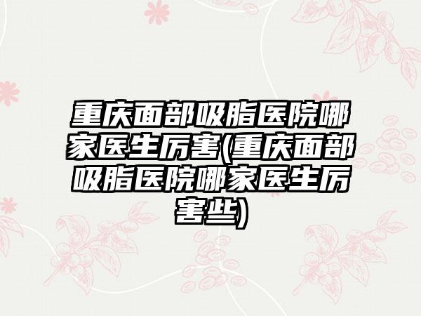 重庆面部吸脂医院哪家医生厉害(重庆面部吸脂医院哪家医生厉害些)