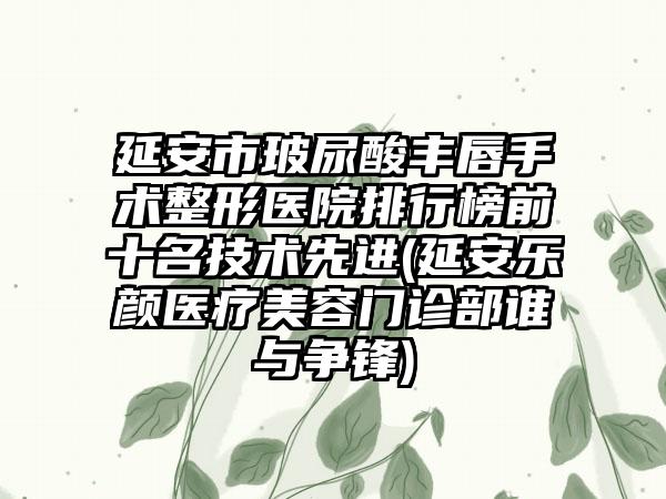 延安市玻尿酸丰唇手术整形医院排行榜前十名技术较好(延安乐颜医疗美容门诊部谁与争锋)