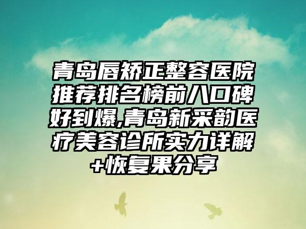 青岛唇矫正整容医院推荐排名榜前八口碑好到爆,青岛新采韵医疗美容诊所实力详解+修复果分享