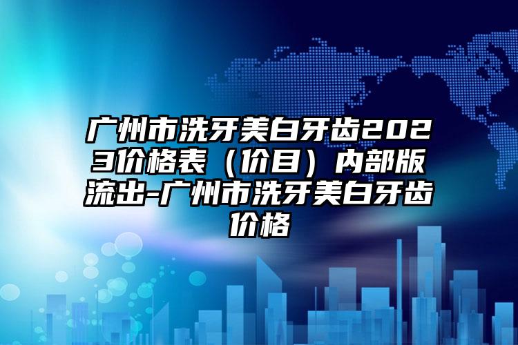 广州市洗牙美白牙齿2023价格表（价目）内部版流出-广州市洗牙美白牙齿价格