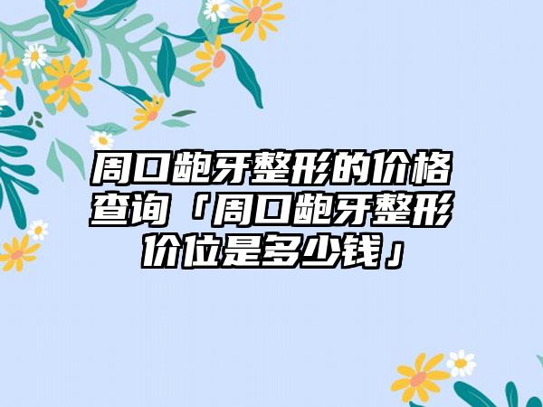 周口龅牙整形的价格查询「周口龅牙整形价位是多少钱」