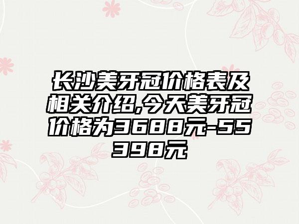 长沙美牙冠价格表及相关介绍,今天美牙冠价格为3688元-55398元