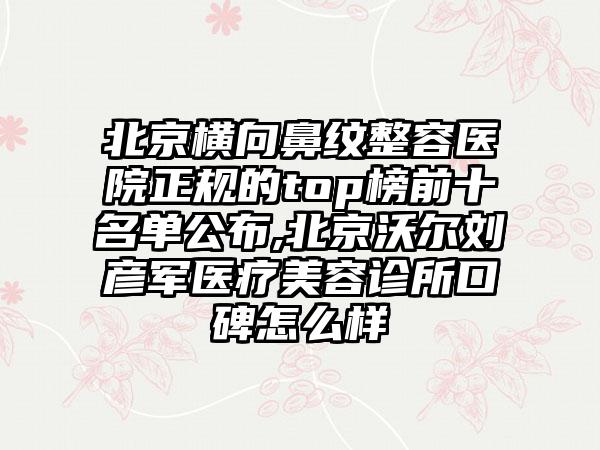 北京横向鼻纹整容医院正规的top榜前十名单公布,北京沃尔刘彦军医疗美容诊所口碑怎么样