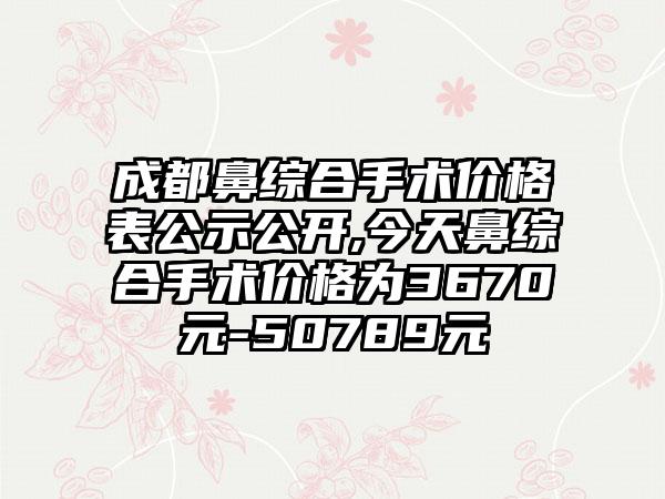 成都鼻综合手术价格表公示公开,今天鼻综合手术价格为3670元-50789元