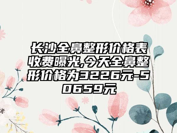 长沙全鼻整形价格表收费曝光,今天全鼻整形价格为3226元-50659元