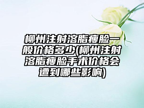 柳州注射溶脂瘦脸一般价格多少(柳州注射溶脂瘦脸手术价格会遭到哪些影响)