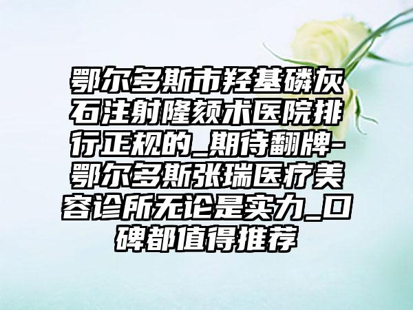 鄂尔多斯市羟基磷灰石注射隆颏术医院排行正规的_期待翻牌-鄂尔多斯张瑞医疗美容诊所无论是实力_口碑都值得推荐