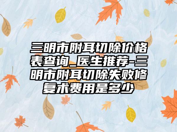 三明市附耳切除价格表查询_医生推荐-三明市附耳切除失败修复术费用是多少