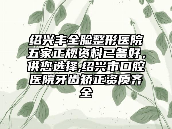 绍兴丰全脸整形医院五家正规资料已备好，供您选择,绍兴市口腔医院牙齿矫正资质齐全