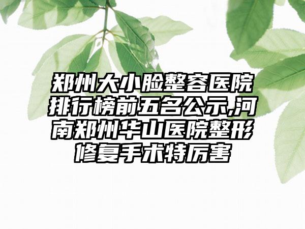 郑州大小脸整容医院排行榜前五名公示,河南郑州华山医院整形修复手术特厉害