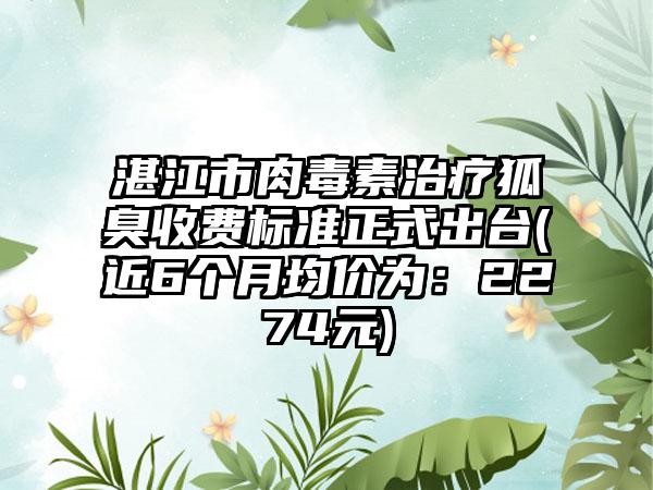 湛江市肉毒素治疗狐臭收费标准正式出台(近6个月均价为：2274元)