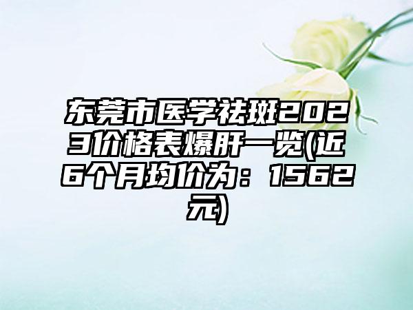 东莞市医学祛斑2023价格表爆肝一览(近6个月均价为：1562元)