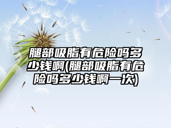 腿部吸脂有危险吗多少钱啊(腿部吸脂有危险吗多少钱啊一次)