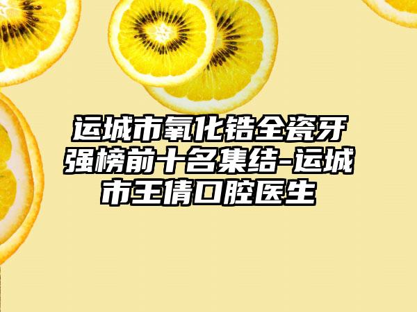 运城市氧化锆全瓷牙强榜前十名集结-运城市王倩口腔医生