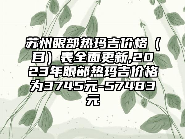 苏州眼部热玛吉价格（目）表多面更新,2023年眼部热玛吉价格为3745元-57483元