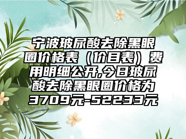 宁波玻尿酸去除黑眼圈价格表（价目表）费用明细公开,今日玻尿酸去除黑眼圈价格为3709元-52233元