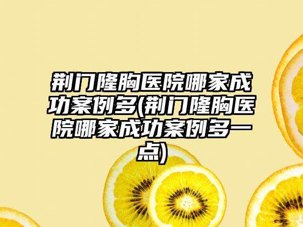 荆门隆胸医院哪家成功实例多(荆门隆胸医院哪家成功实例多一点)