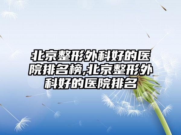 北京整形外科好的医院排名榜,北京整形外科好的医院排名