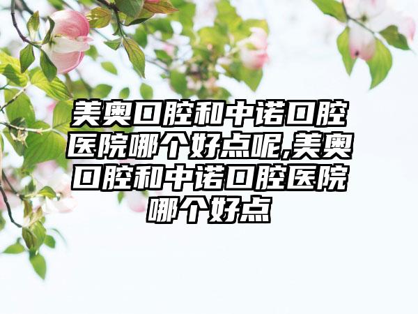 美奥口腔和中诺口腔医院哪个好点呢,美奥口腔和中诺口腔医院哪个好点