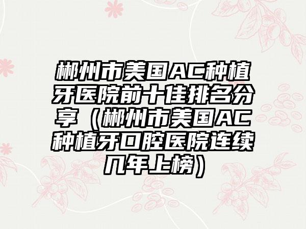 郴州市美国AC种植牙医院前十佳排名分享（郴州市美国AC种植牙口腔医院连续几年上榜）