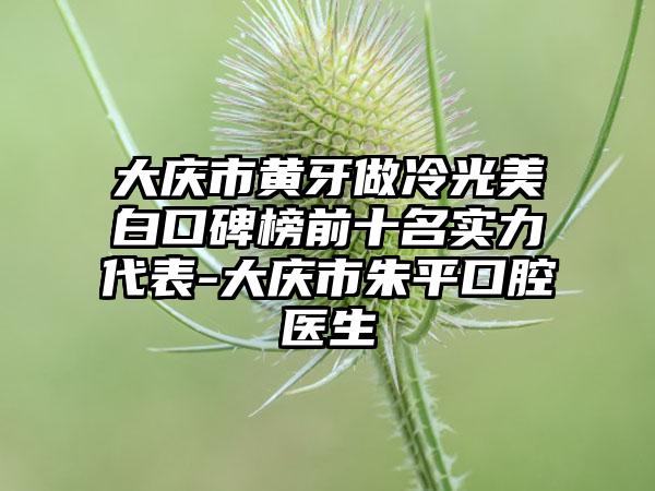 大庆市黄牙做冷光美白口碑榜前十名实力代表-大庆市朱平口腔医生