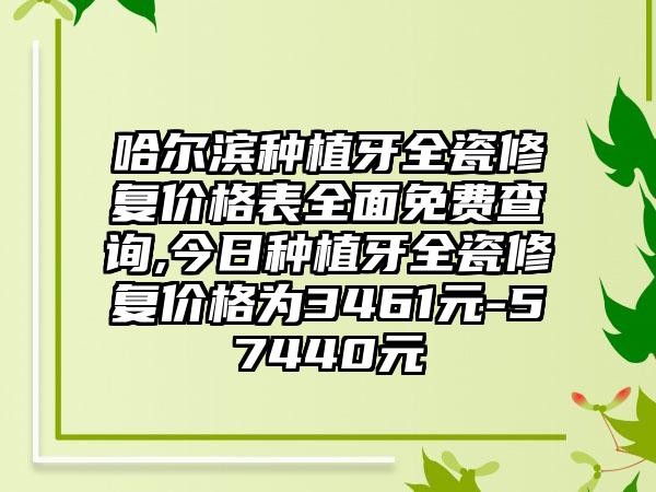 哈尔滨种植牙全瓷修复价格表多面免费查询,今日种植牙全瓷修复价格为3461元-57440元