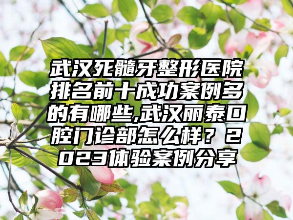 武汉死髓牙整形医院排名前十成功实例多的有哪些,武汉丽泰口腔门诊部怎么样？2023体验实例分享