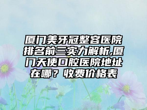 厦门美牙冠整容医院排名前三实力解析,厦门天使口腔医院地址在哪？收费价格表